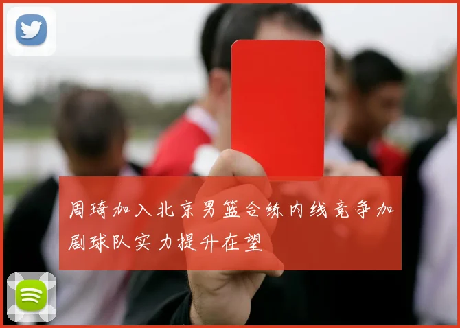 周琦加入北京男篮合练内线竞争加剧球队实力提升在望
